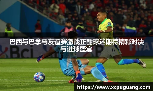巴西与巴拿马友谊赛激战正酣球迷期待精彩对决与进球盛宴